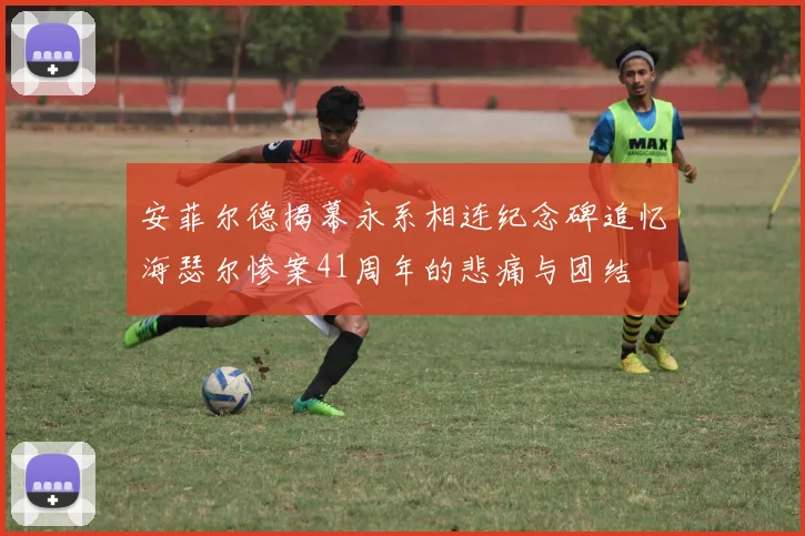 安菲尔德揭幕永系相连纪念碑追忆海瑟尔惨案41周年的悲痛与团结