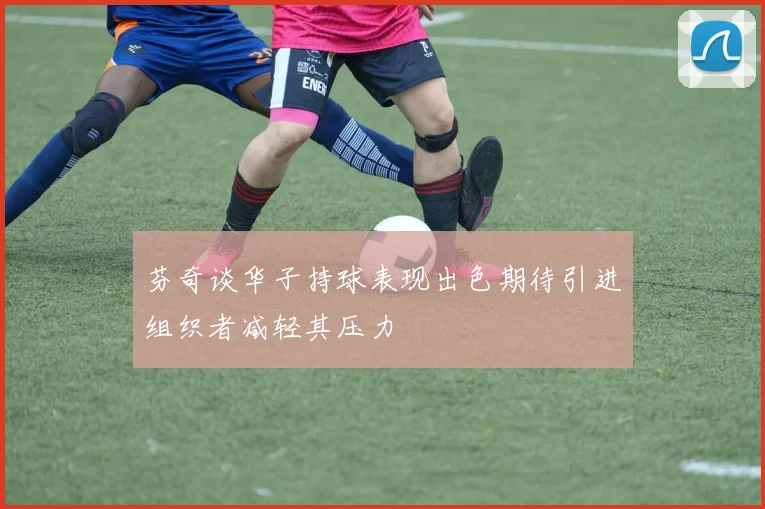 芬奇谈华子持球表现出色期待引进组织者减轻其压力