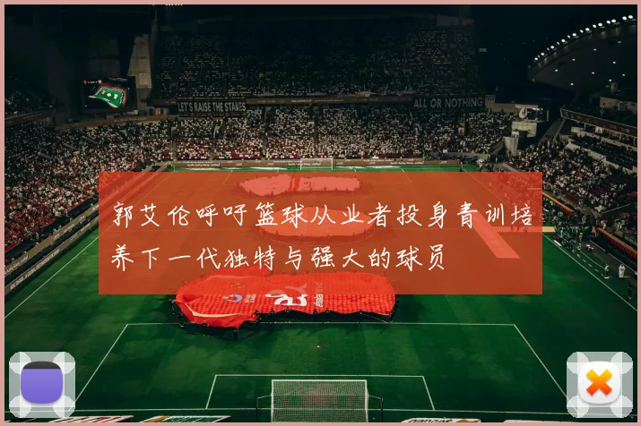 郭艾伦呼吁篮球从业者投身青训培养下一代独特与强大的球员
