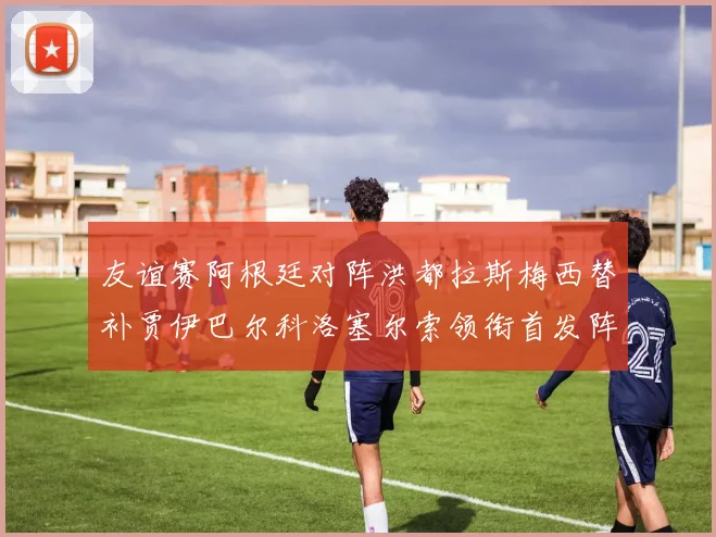 友谊赛阿根廷对阵洪都拉斯梅西替补贾伊巴尔科洛塞尔索领衔首发阵容