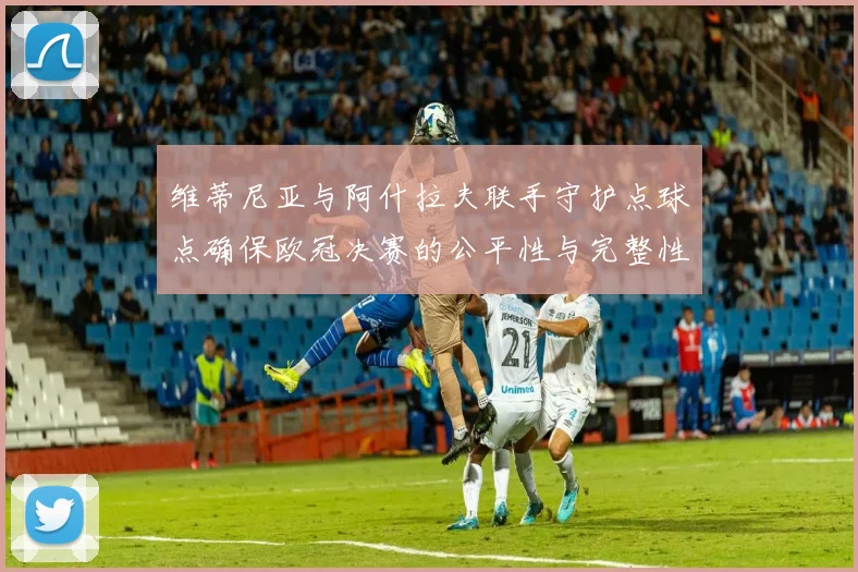 维蒂尼亚与阿什拉夫联手守护点球点确保欧冠决赛的公平性与完整性