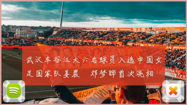 武汉车谷江大六名球员入选中国女足国家队姜晨璟邓梦晔首次亮相