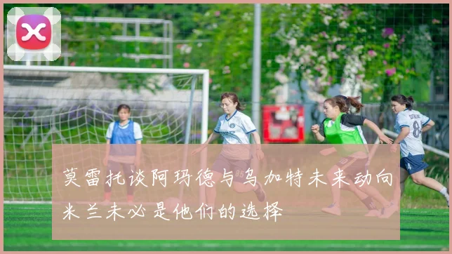 莫雷托谈阿玛德与乌加特未来动向米兰未必是他们的选择