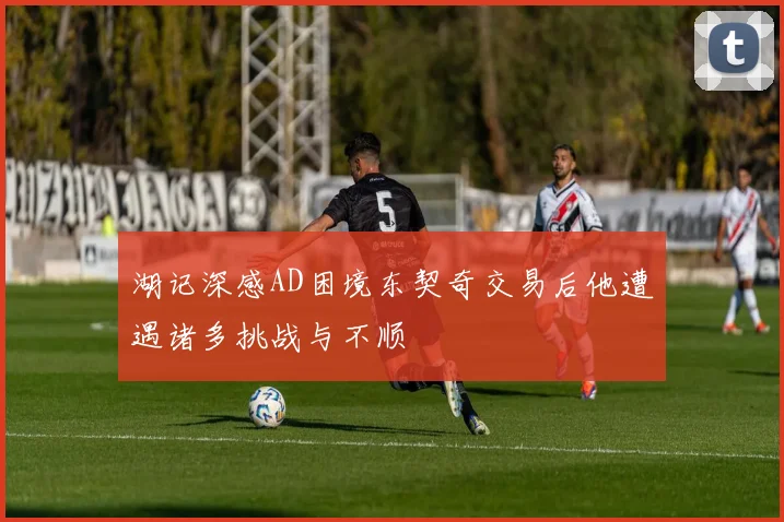 湖记深感AD困境东契奇交易后他遭遇诸多挑战与不顺