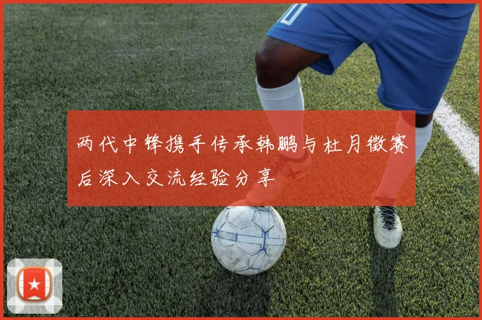 两代中锋携手传承韩鹏与杜月徵赛后深入交流经验分享