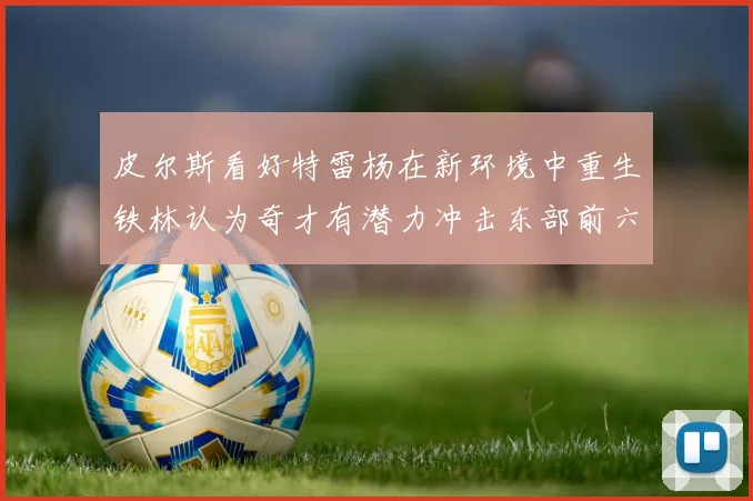 皮尔斯看好特雷杨在新环境中重生铁林认为奇才有潜力冲击东部前六名