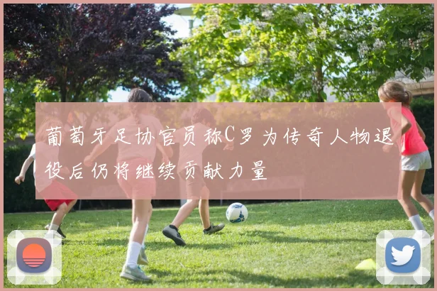 葡萄牙足协官员称C罗为传奇人物退役后仍将继续贡献力量
