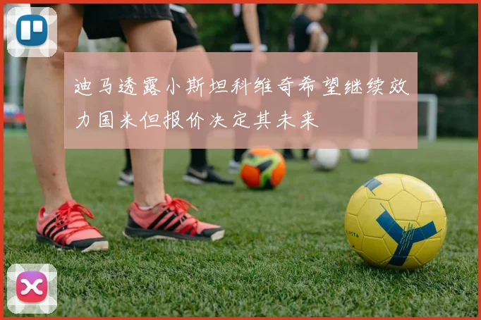 迪马透露小斯坦科维奇希望继续效力国米但报价决定其未来