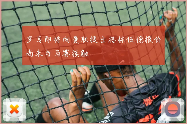 罗马即将向曼联提出格林伍德报价尚未与马赛接触