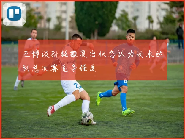 王博谈孙铭徽复出状态认为尚未达到总决赛竞争强度