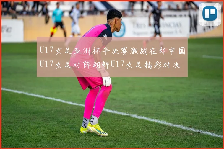 U17女足亚洲杯半决赛激战在即中国U17女足对阵朝鲜U17女足精彩对决即将开启