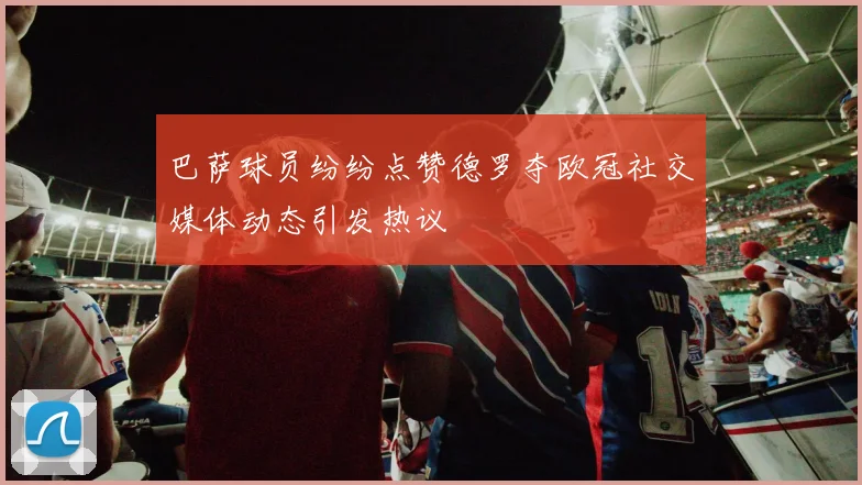 巴萨球员纷纷点赞德罗夺欧冠社交媒体动态引发热议