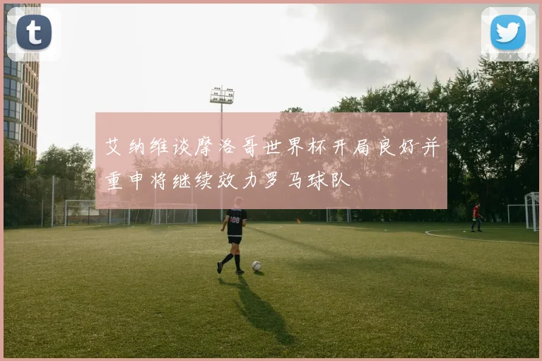 艾纳维谈摩洛哥世界杯开局良好并重申将继续效力罗马球队