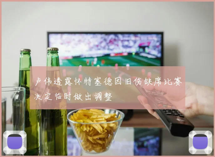 卢伟透露怀特塞德因旧伤缺席比赛决定临时做出调整