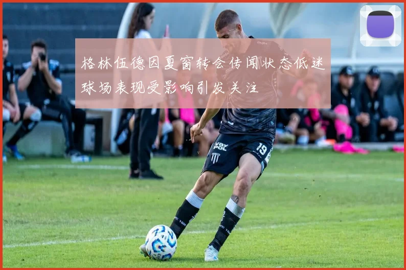 格林伍德因夏窗转会传闻状态低迷球场表现受影响引发关注