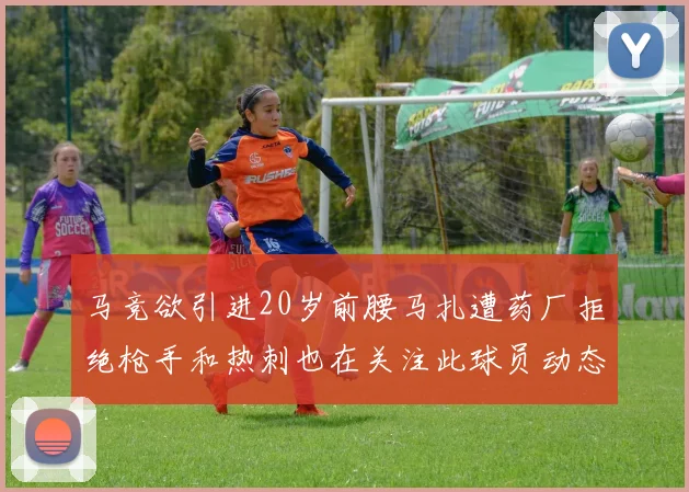 马竞欲引进20岁前腰马扎遭药厂拒绝枪手和热刺也在关注此球员动态