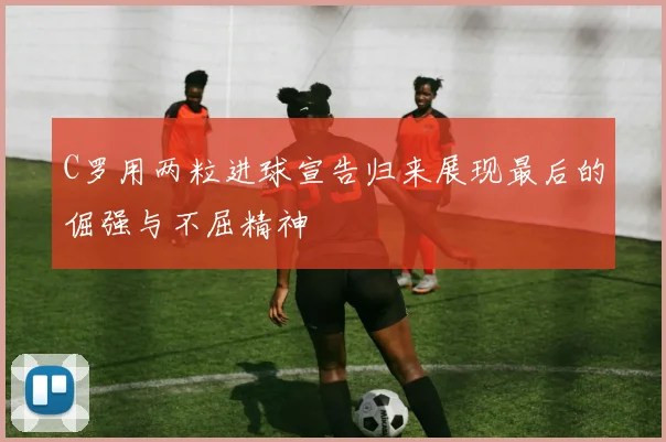 C罗用两粒进球宣告归来展现最后的倔强与不屈精神