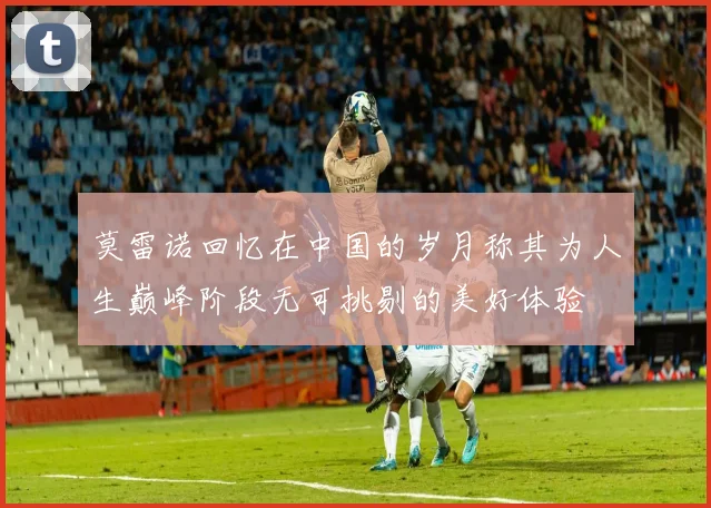 莫雷诺回忆在中国的岁月称其为人生巅峰阶段无可挑剔的美好体验